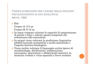 CESPEE (COMPLESSO PER L’ESAME DELLO SVILUPPO
PSICOLINGUISTICO IN ETÀ EVOLUTIVA)
BRUNI, 1983
Età:
• Cespee-A: 2-5 aa
• Cespee-B: 6-12 aa
In input vengono valutate le capacità di comprensione
di parole e frasi e schemi spazio-temporali che
In input vengono valutate le capacità di comprensione
di parole e frasi e schemi spazio-temporali che
sottostanno alla narrazione
In output viene valutata la produzione linguistica
(abilità lessicali-semantiche e morfo-sintattiche e
l’aspetto fonetico-fonologico)
Viene inoltre valutato il linguaggio scritto (prove di
metafonologia, decifrazione, comprensione
narrazione, descrizione e abilità grafo-motorie), la
memoria verbale e visuo-spaziale a breve termine
 