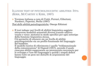 ILLINOIS TEST OF PSYCHOLINGUISTIC ABILITIES- ITPA
(KIRK, MCCARTHY E KIRK, 1997)
Versione italiana a cura di Ciotti, Ferrari, Gibertoni,
Nardocci, Paperini, Stella (1997)
Test delle abilità psicolinguistiche, Omega Edizioni
Il test indaga vari livelli di abilità linguistica saggiate
attraverso modalità sensoriali diverse (canale uditivo-
vocale e visuo- motorio) in modo specifico per ogni sottotipovocale e visuo- motorio) in modo specifico per ogni sottotipo
della funzione linguistica stessa.
Ciò permette di ottenere sia un livello di abilità
psicolinguistiche sia un profilo funzionale del linguaggio
del bambino.
Il modello teorico di riferimento è quello "tridimensionale
della comunicazione" di Osgood (1957), secondo il quale
ciascuna abilità rappresenta un prerequisito necessario per
lo sviluppo e l'uso del linguaggio e quindi i singoli deficit
hanno tutti un peso nei disturbi di acquisizione del
linguaggio
 