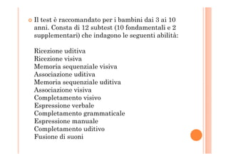 Il test è raccomandato per i bambini dai 3 ai 10
anni. Consta di 12 subtest (10 fondamentali e 2
supplementari) che indagono le seguenti abilità:
Ricezione uditiva
Ricezione visiva
Memoria sequenziale visiva
Associazione uditiva
Memoria sequenziale uditivaMemoria sequenziale uditiva
Associazione visiva
Completamento visivo
Espressione verbale
Completamento grammaticale
Espressione manuale
Completamento uditivo
Fusione di suoni
 