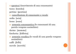 epentesi (inserimento di una consonante)
tasca [tanska]
pettine [pentine]
cancellazione di consonante o vocale
sedia [seia]
leone [eone]
armonia consonantica (le consonanti di una
parola vengono assimilate)parola vengono assimilate)
dorme [momme]
forchetta [foffetta]
armonia vocalica (le vocali di una parola vengono
assimilate)
caffè [feffe]
nuvole [nuvele]
 