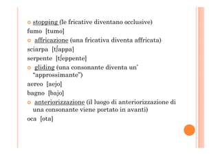 stopping (le fricative diventano occlusive)
fumo [tumo]
affricazione (una fricativa diventa affricata)
sciarpa [t∫appa]
serpente [t∫eppente]
gliding (una consonante diventa un’
“approssimante”)“approssimante”)
aereo [aejo]
bagno [bajo]
anteriorizzazione (il luogo di anteriorizzazione di
una consonante viene portato in avanti)
oca [ota]
 