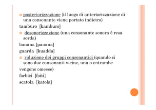 posteriorizzazione (il luogo di anteriorizzazione di
una consonante viene portato indietro)
tamburo [kamburo]
desonorizzazione (una consonante sonora è resa
sorda)
banana [panana]
guarda [kuadda]
riduzione dei gruppi consonantici (quando ciriduzione dei gruppi consonantici (quando ci
sono due consonanti vicine, una o entrambe
vengono omesse)
forbici [foiti]
scatola [katola]
 