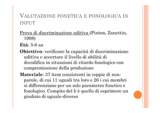 VALUTAZIONE FONETICA E FONOLOGICA IN
INPUT
Prova di discriminazione uditiva (Pinton, Zanettin,
1998)
Età: 5-6 aa
Obiettivo: verificare la capacità di discriminazione
uditiva e accertare il livello di abilità diuditiva e accertare il livello di abilità di
decodifica in situazioni di ritardo fonologico con
compromissione della produzione
Materiale: 37 item consistenti in coppie di non-
parole, di cui 11 uguali tra loro e 26 i cui membri
si differenziano per un solo parametro fonetico e
fonologico. Compito del b è quello di esprimere un
giudizio di uguale-diverso
 