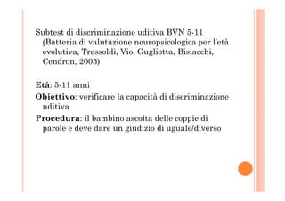 Subtest di discriminazione uditiva BVN 5-11
(Batteria di valutazione neuropsicologica per l’età
evolutiva, Tressoldi, Vio, Gugliotta, Bisiacchi,
Cendron, 2005)
Età: 5-11 anni
Obiettivo: verificare la capacità di discriminazioneObiettivo: verificare la capacità di discriminazione
uditiva
Procedura: il bambino ascolta delle coppie di
parole e deve dare un giudizio di uguale/diverso
 