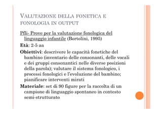 VALUTAZIONE DELLA FONETICA E
FONOLOGIA IN OUTPUT
Pfli- Prove per la valutazione fonologica del
linguaggio infantile (Bortolini, 1995)
Età: 2-5 aa
Obiettivi: descrivere le capacità fonetiche del
bambino (inventario delle consonanti, delle vocalibambino (inventario delle consonanti, delle vocali
e dei gruppi consonantici nelle diverse posizioni
della parola); valutare il sistema fonologico, i
processi fonologici e l’evoluzione del bambino;
pianificare interventi mirati
Materiale: set di 90 figure per la raccolta di un
campione di linguaggio spontaneo in contesto
semi-strutturato
 