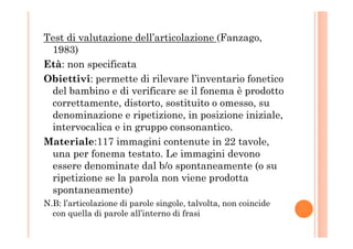 Test di valutazione dell’articolazione (Fanzago,
1983)
Età: non specificata
Obiettivi: permette di rilevare l’inventario fonetico
del bambino e di verificare se il fonema è prodotto
correttamente, distorto, sostituito o omesso, su
denominazione e ripetizione, in posizione iniziale,
intervocalica e in gruppo consonantico.intervocalica e in gruppo consonantico.
Materiale:117 immagini contenute in 22 tavole,
una per fonema testato. Le immagini devono
essere denominate dal b/o spontaneamente (o su
ripetizione se la parola non viene prodotta
spontaneamente)
N.B: l’articolazione di parole singole, talvolta, non coincide
con quella di parole all’interno di frasi
 
