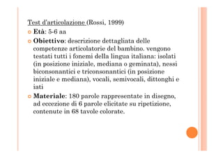 Test d’articolazione (Rossi, 1999)
Età: 5-6 aa
Obiettivo: descrizione dettagliata delle
competenze articolatorie del bambino. vengono
testati tutti i fonemi della lingua italiana: isolati
(in posizione iniziale, mediana o geminata), nessi
biconsonantici e triconsonantici (in posizione
iniziale e mediana), vocali, semivocali, dittonghi einiziale e mediana), vocali, semivocali, dittonghi e
iati
Materiale: 180 parole rappresentate in disegno,
ad eccezione di 6 parole elicitate su ripetizione,
contenute in 68 tavole colorate.
 