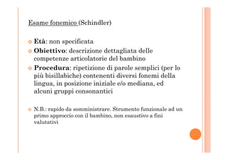 Esame fonemico (Schindler)
Età: non specificata
Obiettivo: descrizione dettagliata delle
competenze articolatorie del bambino
Procedura: ripetizione di parole semplici (per lo
più bisillabiche) contenenti diversi fonemi della
lingua, in posizione iniziale e/o mediana, edlingua, in posizione iniziale e/o mediana, ed
alcuni gruppi consonantici
N.B.: rapido da somministrare. Strumento funzionale ad un
primo approccio con il bambino, non esaustivo a fini
valutativi
 