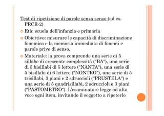 Test di ripetizione di parole senza senso (ad es.
PRCR-2)
Età: scuola dell’infanzia e primaria
Obiettivo: misurare le capacità di discriminazione
fonemica e la memoria immediata di fonemi e
parole prive di senso.
Materiale: la prova comprende una serie di 5Materiale: la prova comprende una serie di 5
sillabe di crescente complessità ("BA"), una serie
di 5 bisillabi di 5 lettere ("NANTA"), una serie di
5 bisillabi di 6 lettere ("NONTRO"), una serie di 5
trisillabi, 3 piani e 2 sdruccioli ("PRUSTELA") e
una serie di 5 quadrisillabi, 2 sdruccioli e 3 piani
("PASTOMETRO"). L’esaminatore legge ad alta
voce ogni item, invitando il soggetto a ripeterlo
 