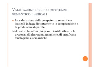 VALUTAZIONE DELLE COMPETENZE
SEMANTICO-LESSICALI
La valutazione delle competenze semantico-
lessicali indaga distintamente la comprensione e
la produzione di parole.
Nel caso di bambini più grandi è utile rilevare la
presenza di alterazioni anomiche, di parafrasiepresenza di alterazioni anomiche, di parafrasie
fonologiche e semantiche
 