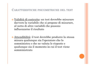 CARATTERISTICHE PSICOMETRICHE DEL TEST
Validità di costrutto: un test dovrebbe misurare
davvero la variabile che si propone di misurare,
al netto di altre variabili che possono
influenzarne il risultato
Attendibilità: il test dovrebbe produrre la stessa
misura qualunque sia l'operatore che lo
somministra e che ne valuta le risposte e
qualunque sia il momento in cui il test viene
somministrato
 