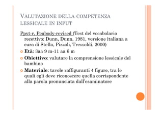 VALUTAZIONE DELLA COMPETENZA
LESSICALE IN INPUT
Ppvt-r, Peabody-revised (Test del vocabolario
recettivo: Dunn, Dunn, 1981, versione italiana a
cura di Stella, Pizzoli, Tressoldi, 2000)
Età: 3aa 9 m-11 aa 6 m
Obiettivo: valutare la comprensione lessicale delObiettivo: valutare la comprensione lessicale del
bambino
Materiale: tavole raffiguranti 4 figure, tra le
quali egli deve riconoscere quella corrispondente
alla parola pronunciata dall’esaminatore
 