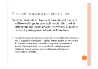 PEABODY- CALCOLO DEL PUNTEGGIO
Vengono stabiliti un livello di base (basal) e uno di
soffitto (ceiling); in base agli errori effettuati si
ottiene un punteggio grezzo, attraverso il quale si
ricava il punteggio ponderato del bambino
Basal: le prime 8 risposte consecutive corrette. Può capitare
che il soggetto commetta il primo errore prima di aver dato
8 risposte consecutive corrette. In questo caso occorre
somministrare il test tornando indietro dal punto di
partenza fino a quando non si ottengono 8 risposte
consecutive corrette.
 