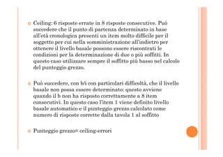 Ceiling: 6 risposte errate in 8 risposte consecutive. Può
succedere che il punto di partenza determinato in base
all’età cronologica presenti un item molto difficile per il
soggetto per cui nella somministrazione all’indietro per
ottenere il livello basale possono essere riscontrati le
condizioni per la determinazione di due o più soffitti. In
questo caso utilizzare sempre il soffitto più basso nel calcolo
del punteggio grezzo.
Può succedere, con b/i con particolari difficoltà, che il livello
basale non possa essere determinato: questo avviene
quando il b non ha risposto correttamente a 8 item
consecutivi. In questo caso l’item 1 viene definito livello
basale automatico e il punteggio grezzo calcolato come
numero di risposte corrette dalla tavola 1 al soffitto
Punteggio grezzo= ceiling-errori
 