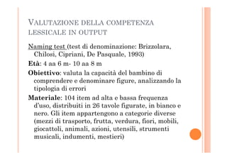 VALUTAZIONE DELLA COMPETENZA
LESSICALE IN OUTPUT
Naming test (test di denominazione: Brizzolara,
Chilosi, Cipriani, De Pasquale, 1993)
Età: 4 aa 6 m- 10 aa 8 m
Obiettivo: valuta la capacità del bambino di
comprendere e denominare figure, analizzando lacomprendere e denominare figure, analizzando la
tipologia di errori
Materiale: 104 item ad alta e bassa frequenza
d’uso, distribuiti in 26 tavole figurate, in bianco e
nero. Gli item appartengono a categorie diverse
(mezzi di trasporto, frutta, verdura, fiori, mobili,
giocattoli, animali, azioni, utensili, strumenti
musicali, indumenti, mestieri)
 