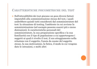 CARATTERISTICHE PSICOMETRICHE DEL TEST
Sull'attendibilità dei test giocano un peso diversi fattori
imputabili alla somministrazione stessa del test, i quali
andrebbero quindi tutti considerati dal somministratore del
test: la situazione di testing, l'ambiente in cui avviene la
somministrazione (ad esempio possono esserci più o meno
distrazioni), le caratteristiche personali del
somministratore, la sua preparazione specifica e la sua
familiarità con il tipo di popolazione a cui appartengono ifamiliarità con il tipo di popolazione a cui appartengono i
soggetti ai quali è rivolto il test, il suo atteggiamento nella
relazione con il soggetto, l'ansia da esame del soggetto
stesso, la sua motivazione, la fatica, il modo in cui vengono
date le istruzioni, e molti altri
 