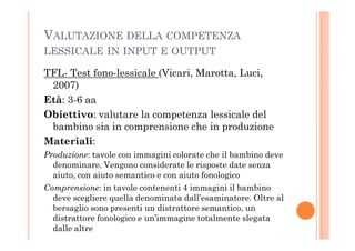 VALUTAZIONE DELLA COMPETENZA
LESSICALE IN INPUT E OUTPUT
TFL- Test fono-lessicale (Vicari, Marotta, Luci,
2007)
Età: 3-6 aa
Obiettivo: valutare la competenza lessicale del
bambino sia in comprensione che in produzionebambino sia in comprensione che in produzione
Materiali:
Produzione: tavole con immagini colorate che il bambino deve
denominare. Vengono considerate le risposte date senza
aiuto, con aiuto semantico e con aiuto fonologico
Comprensione: in tavole contenenti 4 immagini il bambino
deve scegliere quella denominata dall’esaminatore. Oltre al
bersaglio sono presenti un distrattore semantico, un
distrattore fonologico e un’immagine totalmente slegata
dalle altre
 