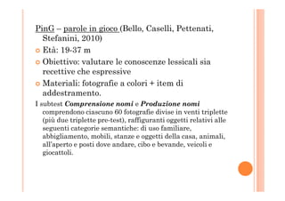 PinG – parole in gioco (Bello, Caselli, Pettenati,
Stefanini, 2010)
Età: 19-37 m
Obiettivo: valutare le conoscenze lessicali sia
recettive che espressive
Materiali: fotografie a colori + item di
addestramento.
I subtest Comprensione nomi e Produzione nomiI subtest Comprensione nomi e Produzione nomi
comprendono ciascuno 60 fotografie divise in venti triplette
(più due triplette pre-test), raffiguranti oggetti relativi alle
seguenti categorie semantiche: di uso familiare,
abbigliamento, mobili, stanze e oggetti della casa, animali,
all’aperto e posti dove andare, cibo e bevande, veicoli e
giocattoli.
 