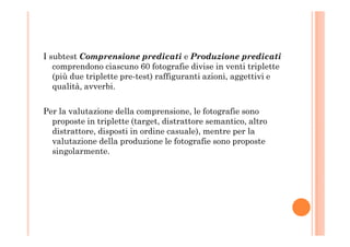 I subtest Comprensione predicati e Produzione predicati
comprendono ciascuno 60 fotografie divise in venti triplette
(più due triplette pre-test) raffiguranti azioni, aggettivi e
qualità, avverbi.
Per la valutazione della comprensione, le fotografie sono
proposte in triplette (target, distrattore semantico, altroproposte in triplette (target, distrattore semantico, altro
distrattore, disposti in ordine casuale), mentre per la
valutazione della produzione le fotografie sono proposte
singolarmente.
 