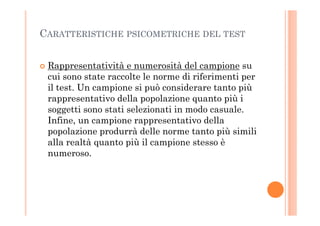 CARATTERISTICHE PSICOMETRICHE DEL TEST
Rappresentatività e numerosità del campione su
cui sono state raccolte le norme di riferimenti per
il test. Un campione si può considerare tanto più
rappresentativo della popolazione quanto più i
soggetti sono stati selezionati in modo casuale.soggetti sono stati selezionati in modo casuale.
Infine, un campione rappresentativo della
popolazione produrrà delle norme tanto più simili
alla realtà quanto più il campione stesso è
numeroso.
 