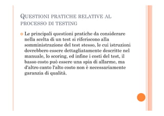 QUESTIONI PRATICHE RELATIVE AL
PROCESSO DI TESTING
Le principali questioni pratiche da considerare
nella scelta di un test si riferiscono alla
somministrazione del test stesso, le cui istruzioni
dovrebbero essere dettagliatamente descritte nel
manuale, lo scoring, ed infine i costi del test, ilmanuale, lo scoring, ed infine i costi del test, il
basso costo può essere una spia di allarme, ma
d'altro canto l'alto costo non è necessariamente
garanzia di qualità.
 