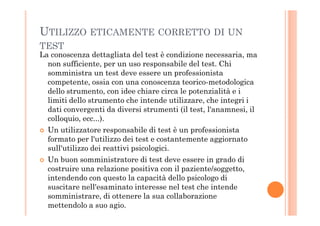 UTILIZZO ETICAMENTE CORRETTO DI UN
TEST
La conoscenza dettagliata del test è condizione necessaria, ma
non sufficiente, per un uso responsabile del test. Chi
somministra un test deve essere un professionista
competente, ossia con una conoscenza teorico-metodologica
dello strumento, con idee chiare circa le potenzialità e i
limiti dello strumento che intende utilizzare, che integri i
dati convergenti da diversi strumenti (il test, l'anamnesi, ildati convergenti da diversi strumenti (il test, l'anamnesi, il
colloquio, ecc...).
Un utilizzatore responsabile di test è un professionista
formato per l'utilizzo dei test e costantemente aggiornato
sull'utilizzo dei reattivi psicologici.
Un buon somministratore di test deve essere in grado di
costruire una relazione positiva con il paziente/soggetto,
intendendo con questo la capacità dello psicologo di
suscitare nell'esaminato interesse nel test che intende
somministrare, di ottenere la sua collaborazione
mettendolo a suo agio.
 