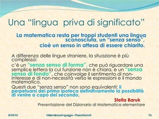 Una “lingua  priva di significato” La matematica resta per troppi studenti una lingua sconosciuta, un “senza senso”,  cioè un senso in attesa di essere chiarito.   A differenza delle lingue straniere, la situazione è più complessa:  c’è un  “senza senso di forma”,   che può riguardare una semplice lettera la cui funzione non è chiara, e un  “senza senso di fondo” ,  che coinvolge il sentimento di non-interesse e di non-necessità verso le espressioni e il mondo matematico.  Questi due “senza senso” non sono equivalenti:  il perpetuarsi del primo ipoteca definitivamente la possibilità di venire a capo del secondo . Stella Baruk Presentazione del Dizionario di Matematica elementare  21/01/10 Matematica e linguaggio - Flavia Giannoli 