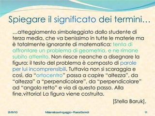 Spiegare il  significato  dei termini… 21/01/10 Matematica e linguaggio - Flavia Giannoli … atteggiamento simboleggiato dallo studente di terza media, che va benissimo in tutte le materie ma è totalmente ignorante di matematica:  tenta di affrontare un problema di geometria, e ne rimane subito atterrito.  Non riesce neanche a disegnare la figura: il testo del problema è composto di  parole per lui incomprensibili . Tuttavia non si scoraggia e così, da “ ortocentro ” passa a capire “altezza”, da “altezza” a “perpendicolare”, da “perpendicolare” ad “angolo retto” e via di questo passo. Alla fine,vittoria! La figura viene costruita. [Stella Baruk]. 