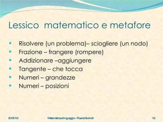 Lessico  matematico e metafore Risolvere (un problema)– sciogliere (un nodo) Frazione – frangere (rompere) Addizionare –aggiungere Tangente – che tocca Numeri – grandezze Numeri – posizioni 21/01/10 Matematica e linguaggio - Flavia Giannoli 