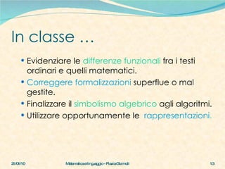 In classe … Evidenziare le  differenze funzionali  fra i testi ordinari e quelli matematici.  Correggere formalizzazioni  superflue o mal gestite. Finalizzare il  simbolismo algebrico  agli algoritmi. Utilizzare opportunamente le  rappresentazioni . 21/01/10 Matematica e linguaggio - Flavia Giannoli 