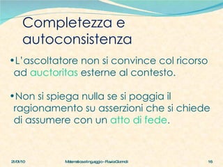 Completezza e autoconsistenza 21/01/10 Matematica e linguaggio - Flavia Giannoli L’ascoltatore non si convince col ricorso ad  auctoritas   esterne al contesto. Non si spiega nulla se si poggia il ragionamento su asserzioni che si chiede di assumere con un  atto di fede . 