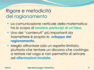 Rigore e metodicità  del ragionamento La comunicazione verticale della matematica ha lo scopo di  rendere partecipi di un’idea.   Uno dei “contenuti” più importanti da trasmettere è proprio lo  sviluppo del ragionamento. Meglio affrontare solo un aspetto limitato, piuttosto che tentare un discorso che costringa a restare nel vago e non permetta di arrivare ad  affermazioni fondate . 21/01/10 Matematica e linguaggio - Flavia Giannoli 
