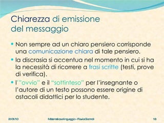 Non sempre ad un chiaro pensiero corrisponde una  comunicazione chiara  di tale pensiero. la discrasia si accentua nel momento in cui si ha la necessità di ricorrere a  frasi scritte  (testi, prove di verifica).  l ’”ovvio”  e il   “sottinteso”  per l’insegnante o l’autore di un testo possono essere origine di ostacoli didattici per lo studente. Chiarezza  di emissione  del messaggio 21/01/10 Matematica e linguaggio - Flavia Giannoli 