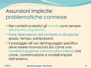 Assunzioni implicite :  problematiche connesse Nei contesti scolastici gli  scambi  sono sempre  altamente cooperativi . Forte dipendenza dal contesto in situazione : spazio, tempo, partecipanti. Il passaggio all’uso del linguaggio specifico deve essere riconosciuto più come una  condivisa esigenza comunicativa interna  che come  conformazione a modelli imposti dall’esterno.  21/01/10 Matematica e linguaggio - Flavia Giannoli 