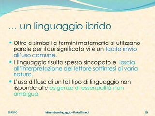 …  un linguaggio ibrido Oltre a simboli e termini matematici si utilizzano parole per il cui significato vi è un  tacito rinvio all’uso comune. Il linguaggio risulta spesso sincopato e  lascia all’interpretazione del lettore sottintesi di varia natura. L’uso diffuso di un tal tipo di linguaggio non  risponde alle  esigenze di essenzialità non ambigua 21/01/10 Matematica e linguaggio - Flavia Giannoli 