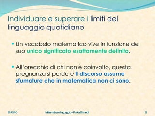 Individuare e superare i  limiti del linguaggio quotidiano Un vocabolo matematico vive in funzione del suo  unico significato esattamente definito . All’orecchio di chi non è coinvolto, questa pregnanza si perde e  il discorso assume sfumature che in matematica non ci sono . 21/01/10 Matematica e linguaggio - Flavia Giannoli 