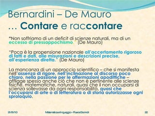 Bernardini – De Mauro …  Contare  e rac contare “ Non soffriamo di un deficit di scienze naturali, ma di un  eccesso di pressappochismo .”  (De Mauro)  “ Poca è la propensione nazionale  all’accertamento rigoroso di fatti e dati, alle misurazioni e descrizioni precise, all’esperienza diretta.”  (De Mauro)  La mancanza di un approccio scientifico – che si manifesta nell’ assenza di rigore, nell’inclinazione al discorso poco chiaro, nella passione per le affermazioni apodittiche  – affligge spesso anche ciò che non è pertinente alle scienze fisiche, matematiche, naturali, quasi che il non occuparsi di scienza sollevasse da ogni responsabilità,  quasi che l’occuparsi di arte o di letteratura o di storia autorizzasse ogni sproloquio .  21/01/10 Matematica e linguaggio - Flavia Giannoli 