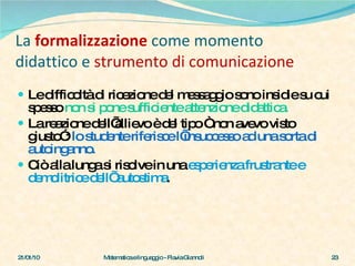 La   formalizzazione   come momento didattico e  strumento di comunicazione Le difficoltà di ricezione del messaggio sono insidie su cui spesso  non si pone sufficiente attenzione didattica. La reazione dell’allievo è del tipo “ non avevo visto giusto”:  lo studente riferisce l’insuccesso   ad   una sorta di   autoinganno.  Ciò alla lunga si risolve in una  esperienza frustrante e demolitrice dell’ autostima .  21/01/10 Matematica e linguaggio - Flavia Giannoli 
