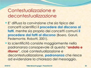 Contestualizzazione e  decontestualizzazione E’ diffusa la convinzione che sia tipico dei concetti scientifici il   procedere dal discorso ai fatti ,   mentre sia proprio dei concetti comuni   il procedere dai fatti al discorso   (Boero, Garuti, Pedemonte, Robotti, 2001).  la scientificità consiste maggiormente nella padronanza consapevole di questa “ andata e ritorno ”, cioè contestualizzazione e decontestualizzazione,  padronanza  che riesce ad evidenziare la chiarezza del messaggio. 21/01/10 Matematica e linguaggio - Flavia Giannoli 