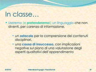 In classe… Useremo  (e  pretenderemo !)  un linguaggio  che non diventi, per carenza di informazione,  un  ostacolo  per la comprensione dei contenuti disciplinari, una  causa di insuccesso , con implicazioni negative sul piano di una valutazione degli aspetti qualitativi dell’apprendimento   21/01/10 Matematica e linguaggio - Flavia Giannoli 