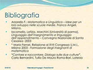 Bibliografia Arzarello F.:  Matematica e Linguistica  –  Idee per un loro sviluppo nelle scuole medie , Franco Angeli, Milano. Iacomella, Letizia, Marchini (Università di parma),  Linguaggio dell’insegnamento e linguaggio dell’apprendimento  – Convegno Nazionale di Santa Cesarea -2003 * Mario Ferrari, Relazione al XVII Congresso U.M.I., Milano 2003 -  Formazione degli insegnanti di matematica “ Contare e raccontare. Dialogo sulle due culture ” , Carlo Bernardini, Tullio De Mauro Roma-Bari, Laterza 21/01/10 Matematica e linguaggio - Flavia Giannoli 