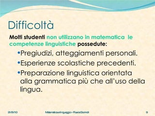 Difficoltà Molti studenti  non utilizzano in matematica  le competenze linguistiche  possedute: Pregiudizi, atteggiamenti personali. Esperienze scolastiche precedenti. Preparazione linguistica orientata alla grammatica più che all’uso della lingua. 21/01/10 Matematica e linguaggio - Flavia Giannoli 