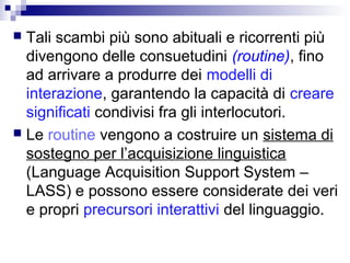  Tali scambi più sono abituali e ricorrenti più
divengono delle consuetudini (routine), fino
ad arrivare a produrre dei modelli di
interazione, garantendo la capacità di creare
significati condivisi fra gli interlocutori.
 Le routine vengono a costruire un sistema di
sostegno per l’acquisizione linguistica
(Language Acquisition Support System –
LASS) e possono essere considerate dei veri
e propri precursori interattivi del linguaggio.
 