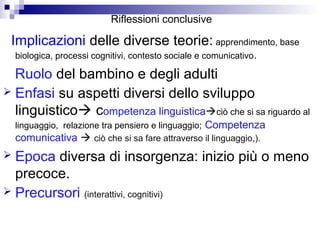 Riflessioni conclusive
Implicazioni delle diverse teorie: apprendimento, base
biologica, processi cognitivi, contesto sociale e comunicativo.
Ruolo del bambino e degli adulti
 Enfasi su aspetti diversi dello sviluppo
linguistico competenza linguisticaciò che si sa riguardo al
linguaggio, relazione tra pensiero e linguaggio; Competenza
comunicativa  ciò che si sa fare attraverso il linguaggio,).
 Epoca diversa di insorgenza: inizio più o meno
precoce.
 Precursori (interattivi, cognitivi)
 