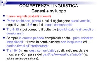COMPETENZA LINGUISTICA
Genesi e sviluppo
 I primi segnali gestuali e vocali
 Prime settimane, pianto a cui si aggiungono suoni vocalici,
seguiti verso i 5-6 mesi da suoni consonantici;
 Tra 6-10 mesi compare il balbettio (combinazione di vocali e
consonanti);
 Sempre in questo periodo compaiono anche i primi vocalizzi
intenzionali utilizzati in combinazione con lo sguardo ed il
sorriso rivolti all’interlocutore;
 Tra i 9-13 mesi gesti comunicativi, quali: indicare, dare e
mostrare. Comparsa dei gesti referenziali o simbolici (es.
agitare la mano per salutare).
 