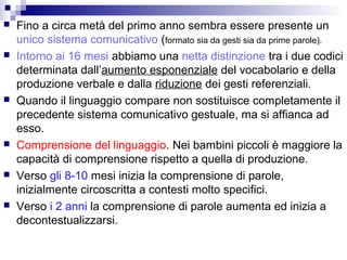  Fino a circa metà del primo anno sembra essere presente un
unico sistema comunicativo (formato sia da gesti sia da prime parole).
 Intorno ai 16 mesi abbiamo una netta distinzione tra i due codici
determinata dall’aumento esponenziale del vocabolario e della
produzione verbale e dalla riduzione dei gesti referenziali.
 Quando il linguaggio compare non sostituisce completamente il
precedente sistema comunicativo gestuale, ma si affianca ad
esso.
 Comprensione del linguaggio. Nei bambini piccoli è maggiore la
capacità di comprensione rispetto a quella di produzione.
 Verso gli 8-10 mesi inizia la comprensione di parole,
inizialmente circoscritta a contesti molto specifici.
 Verso i 2 anni la comprensione di parole aumenta ed inizia a
decontestualizzarsi.
 