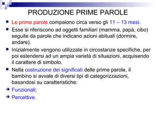 PRODUZIONE PRIME PAROLE
 Le prime parole compaiono circa verso gli 11 – 13 mesi.
 Esse si riferiscono ad oggetti familiari (mamma, papà, cibo)
seguite da parole che indicano azioni abituali (dormire,
andare).
 Inizialmente vengono utilizzate in circostanze specifiche, per
poi estendersi ad un ampia varietà di situazioni, acquisendo
il carattere di simbolo.
 Nella costruzione dei significati delle prime parole, il
bambino si avvale di diversi tipi di categorizzazioni,
basandosi su caratteristiche:
 Funzionali;
 Percettive.
 