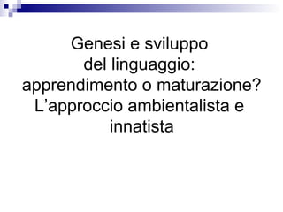 Genesi e sviluppo
del linguaggio:
apprendimento o maturazione?
L’approccio ambientalista e
innatista
 