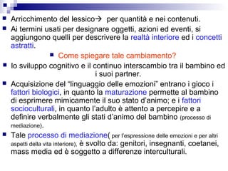  Arricchimento del lessico per quantità e nei contenuti.
 Ai termini usati per designare oggetti, azioni ed eventi, si
aggiungono quelli per descrivere la realtà interiore ed i concetti
astratti.
 Come spiegare tale cambiamento?
 lo sviluppo cognitivo e il continuo interscambio tra il bambino ed
i suoi partner.
 Acquisizione del “linguaggio delle emozioni” entrano i gioco i
fattori biologici, in quanto la maturazione permette al bambino
di esprimere mimicamente il suo stato d’animo; e i fattori
socioculturali, in quanto l’adulto è attento a percepire e a
definire verbalmente gli stati d’animo del bambino (processo di
mediazione).
 Tale processo di mediazione( per l’espressione delle emozioni e per altri
aspetti della vita interiore), è svolto da: genitori, insegnanti, coetanei,
mass media ed è soggetto a differenze interculturali.
 