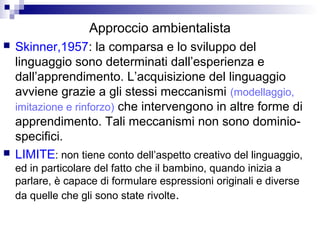 Approccio ambientalista
 Skinner,1957: la comparsa e lo sviluppo del
linguaggio sono determinati dall’esperienza e
dall’apprendimento. L’acquisizione del linguaggio
avviene grazie a gli stessi meccanismi (modellaggio,
imitazione e rinforzo) che intervengono in altre forme di
apprendimento. Tali meccanismi non sono dominio-
specifici.
 LIMITE: non tiene conto dell’aspetto creativo del linguaggio,
ed in particolare del fatto che il bambino, quando inizia a
parlare, è capace di formulare espressioni originali e diverse
da quelle che gli sono state rivolte.
 